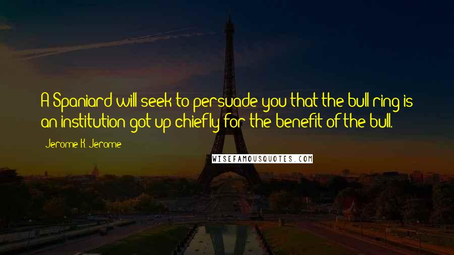 Jerome K. Jerome Quotes: A Spaniard will seek to persuade you that the bull-ring is an institution got up chiefly for the benefit of the bull.