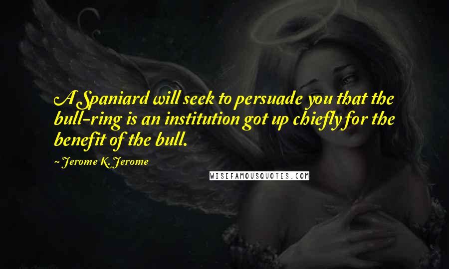 Jerome K. Jerome Quotes: A Spaniard will seek to persuade you that the bull-ring is an institution got up chiefly for the benefit of the bull.