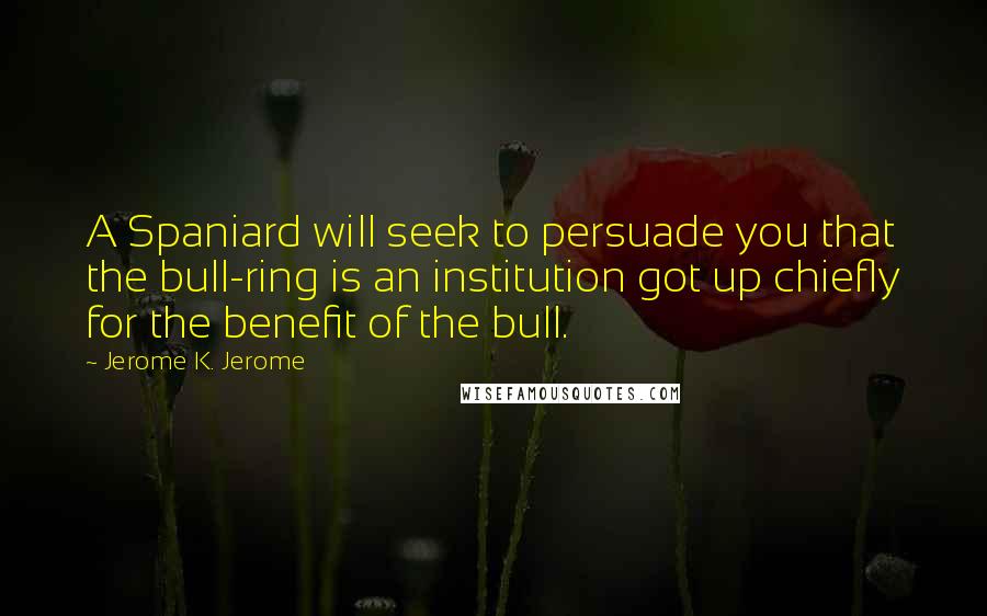 Jerome K. Jerome Quotes: A Spaniard will seek to persuade you that the bull-ring is an institution got up chiefly for the benefit of the bull.