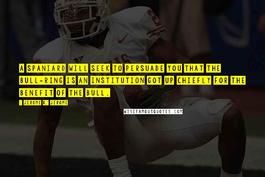 Jerome K. Jerome Quotes: A Spaniard will seek to persuade you that the bull-ring is an institution got up chiefly for the benefit of the bull.