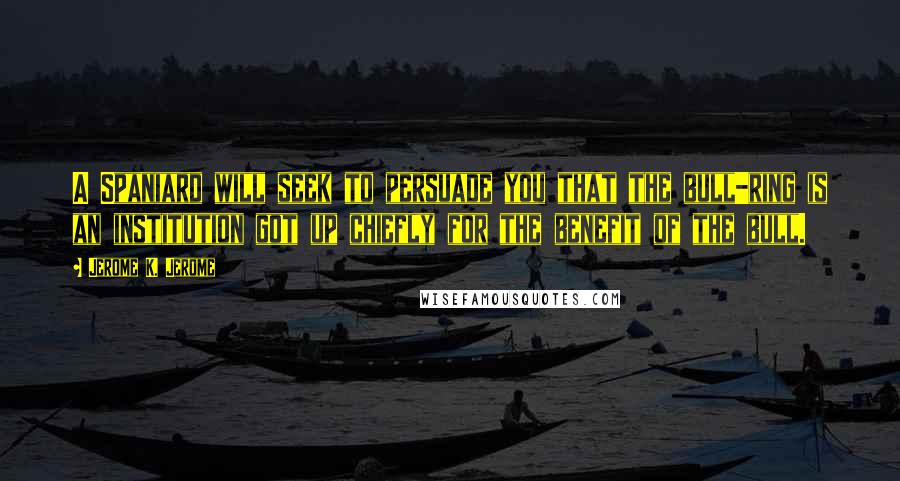 Jerome K. Jerome Quotes: A Spaniard will seek to persuade you that the bull-ring is an institution got up chiefly for the benefit of the bull.