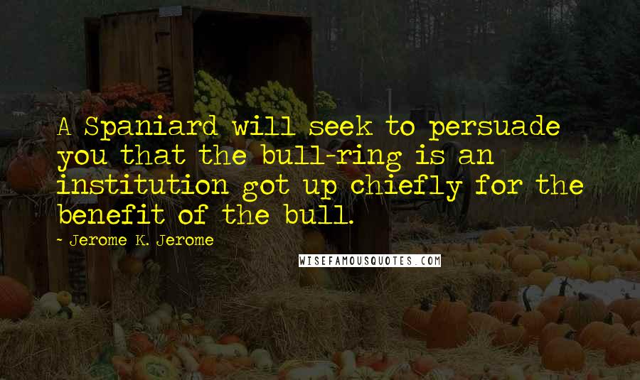 Jerome K. Jerome Quotes: A Spaniard will seek to persuade you that the bull-ring is an institution got up chiefly for the benefit of the bull.