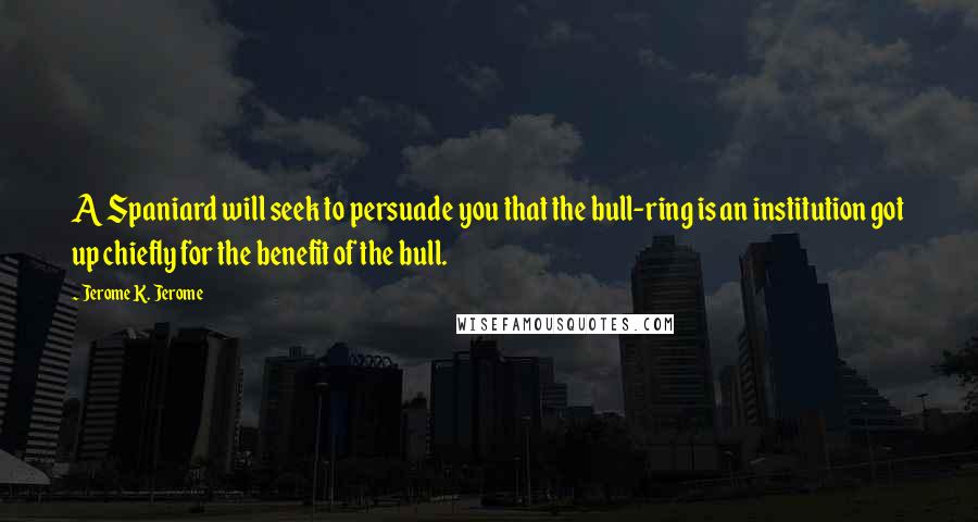 Jerome K. Jerome Quotes: A Spaniard will seek to persuade you that the bull-ring is an institution got up chiefly for the benefit of the bull.