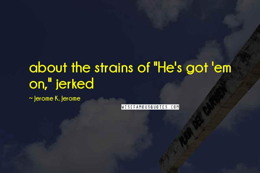 Jerome K. Jerome Quotes: about the strains of "He's got 'em on," jerked