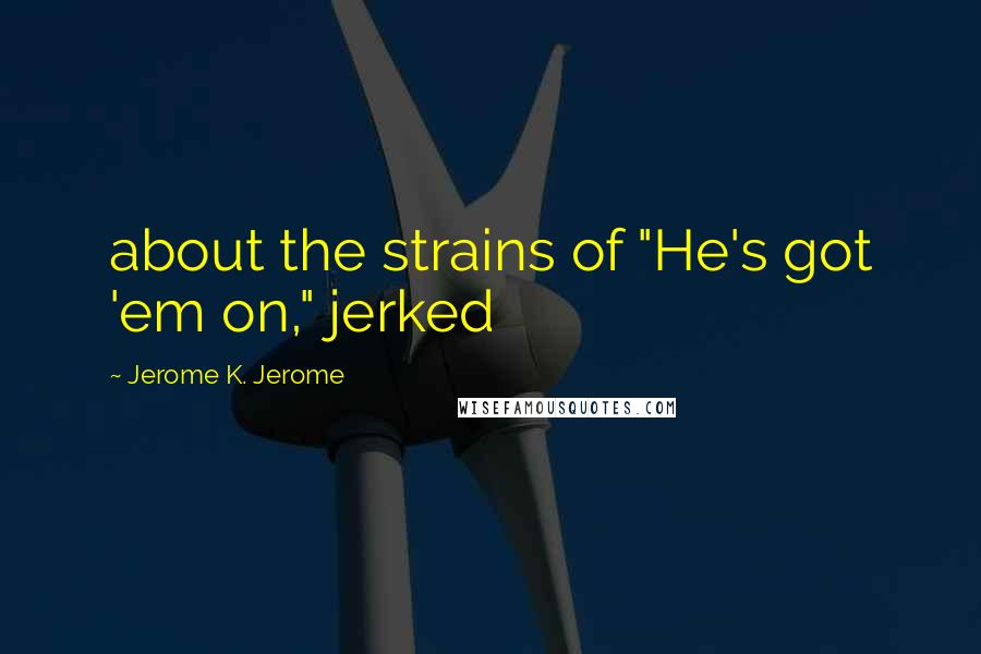 Jerome K. Jerome Quotes: about the strains of "He's got 'em on," jerked