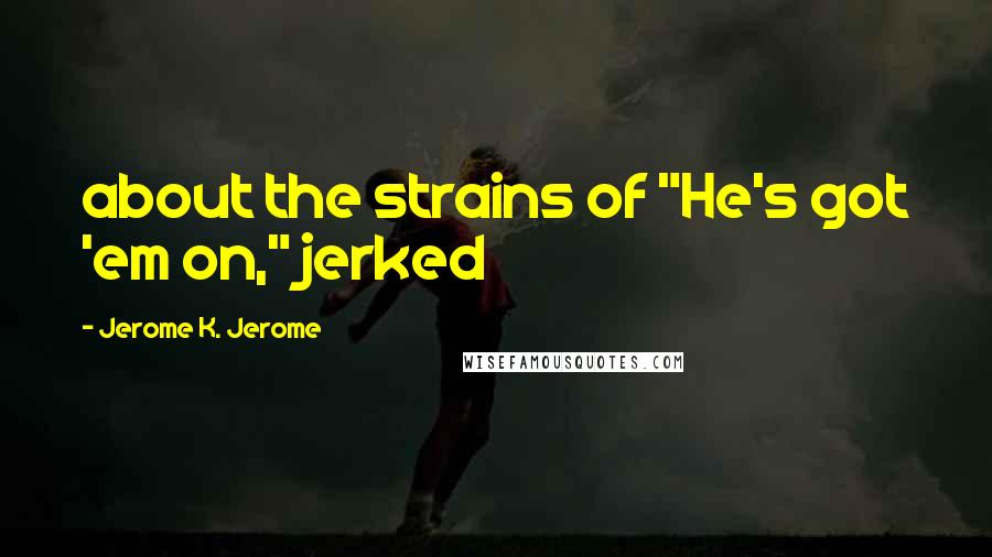 Jerome K. Jerome Quotes: about the strains of "He's got 'em on," jerked