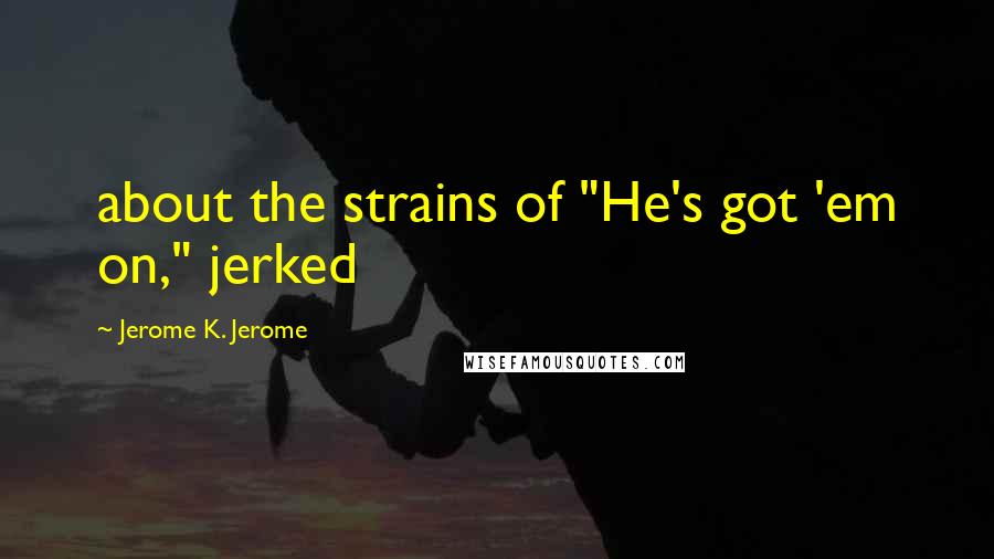 Jerome K. Jerome Quotes: about the strains of "He's got 'em on," jerked