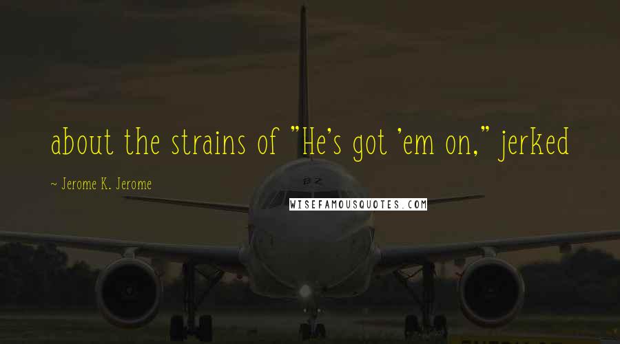 Jerome K. Jerome Quotes: about the strains of "He's got 'em on," jerked