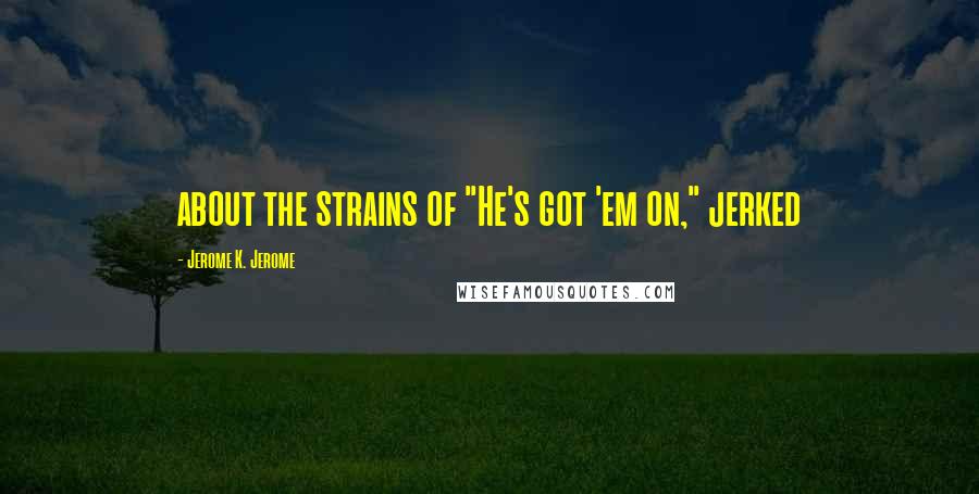 Jerome K. Jerome Quotes: about the strains of "He's got 'em on," jerked