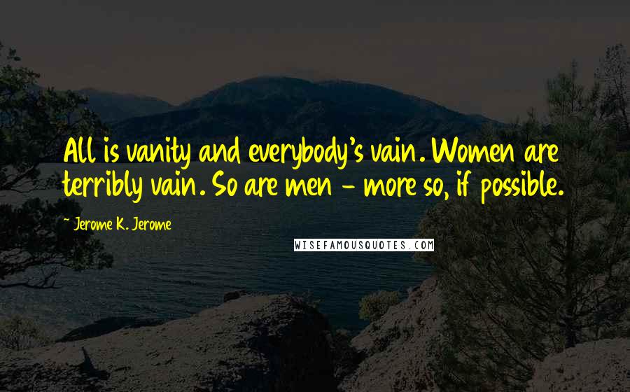 Jerome K. Jerome Quotes: All is vanity and everybody's vain. Women are terribly vain. So are men - more so, if possible.