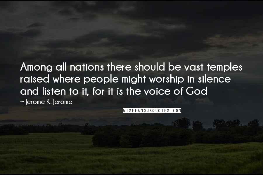 Jerome K. Jerome Quotes: Among all nations there should be vast temples raised where people might worship in silence and listen to it, for it is the voice of God