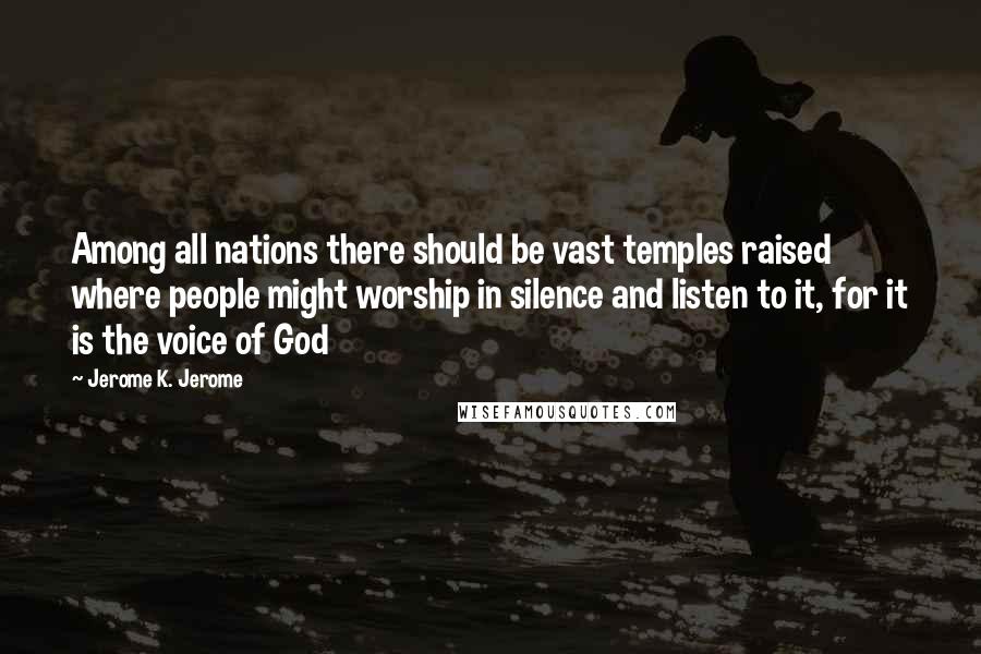 Jerome K. Jerome Quotes: Among all nations there should be vast temples raised where people might worship in silence and listen to it, for it is the voice of God