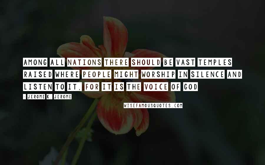 Jerome K. Jerome Quotes: Among all nations there should be vast temples raised where people might worship in silence and listen to it, for it is the voice of God