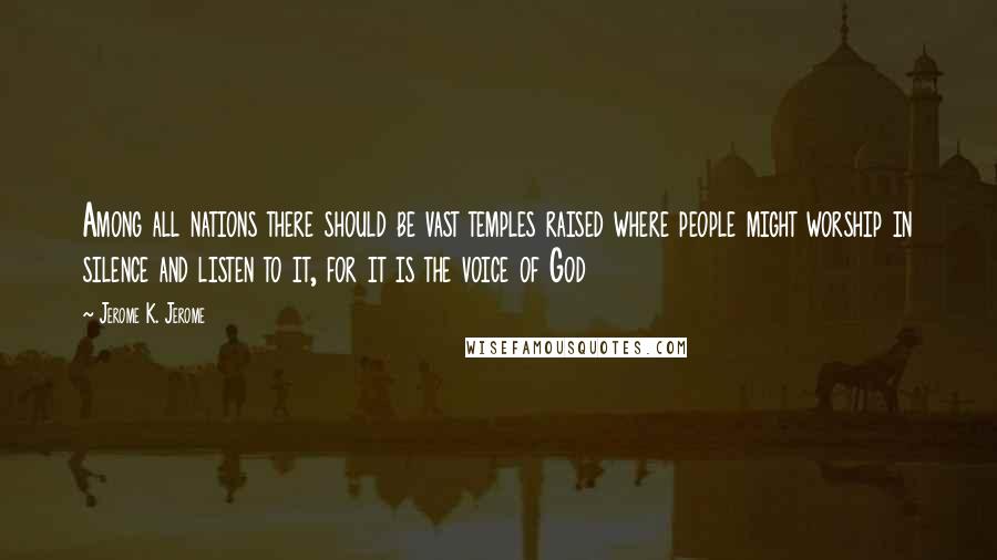 Jerome K. Jerome Quotes: Among all nations there should be vast temples raised where people might worship in silence and listen to it, for it is the voice of God