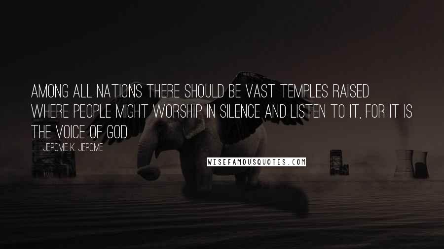 Jerome K. Jerome Quotes: Among all nations there should be vast temples raised where people might worship in silence and listen to it, for it is the voice of God