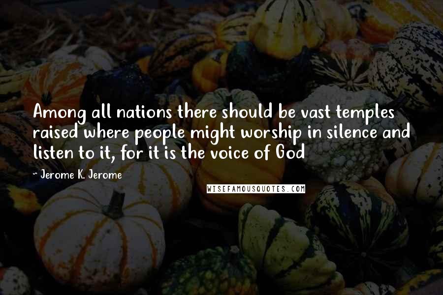 Jerome K. Jerome Quotes: Among all nations there should be vast temples raised where people might worship in silence and listen to it, for it is the voice of God