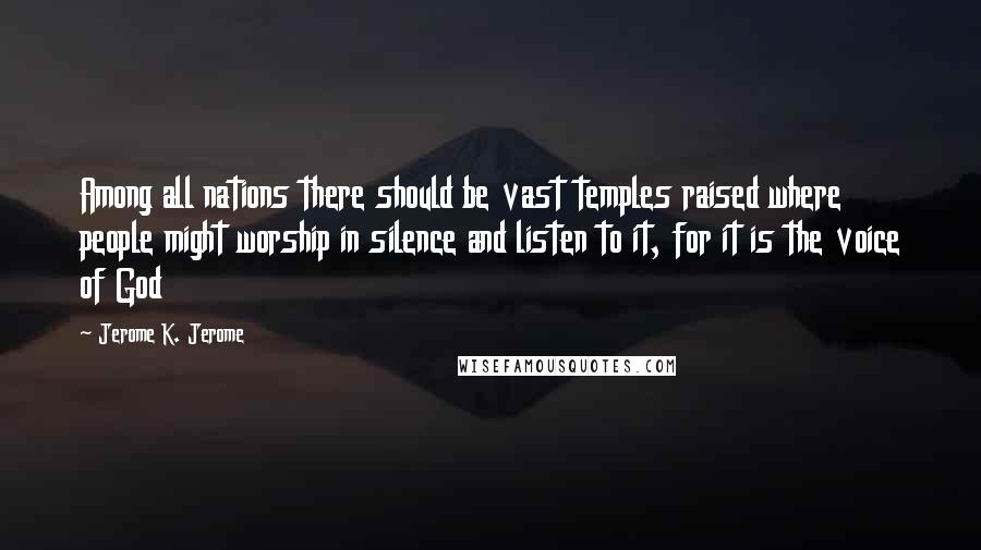 Jerome K. Jerome Quotes: Among all nations there should be vast temples raised where people might worship in silence and listen to it, for it is the voice of God