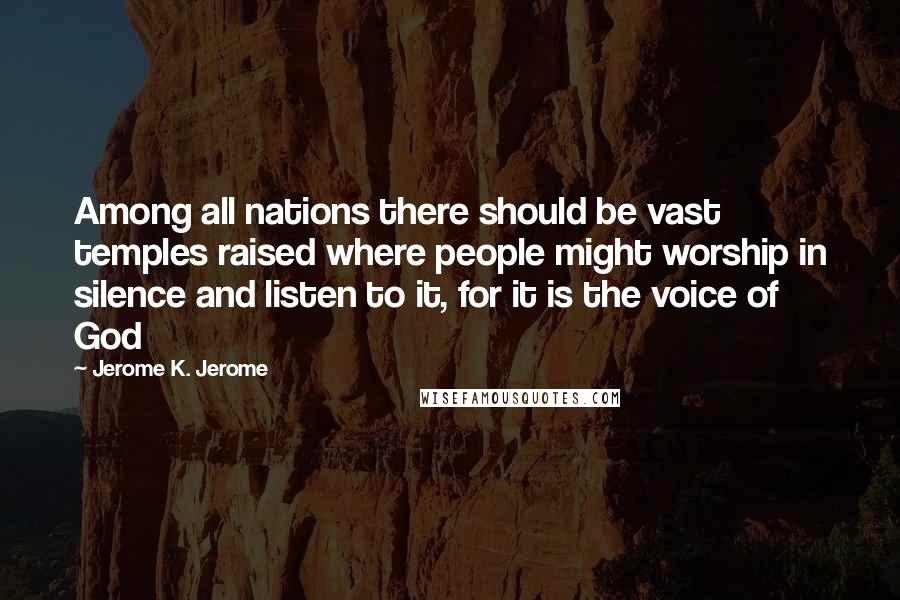 Jerome K. Jerome Quotes: Among all nations there should be vast temples raised where people might worship in silence and listen to it, for it is the voice of God