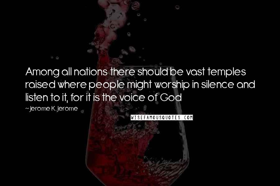 Jerome K. Jerome Quotes: Among all nations there should be vast temples raised where people might worship in silence and listen to it, for it is the voice of God