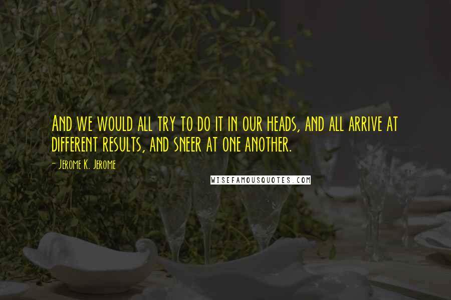 Jerome K. Jerome Quotes: And we would all try to do it in our heads, and all arrive at different results, and sneer at one another.