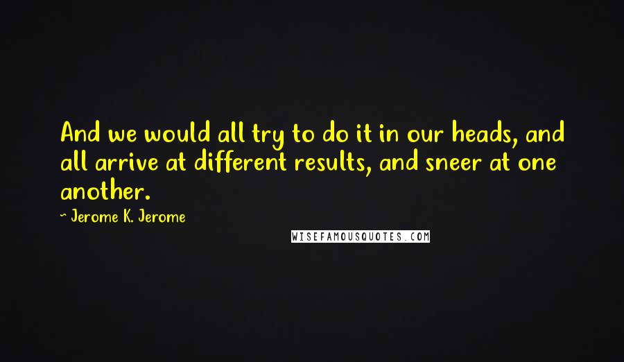 Jerome K. Jerome Quotes: And we would all try to do it in our heads, and all arrive at different results, and sneer at one another.