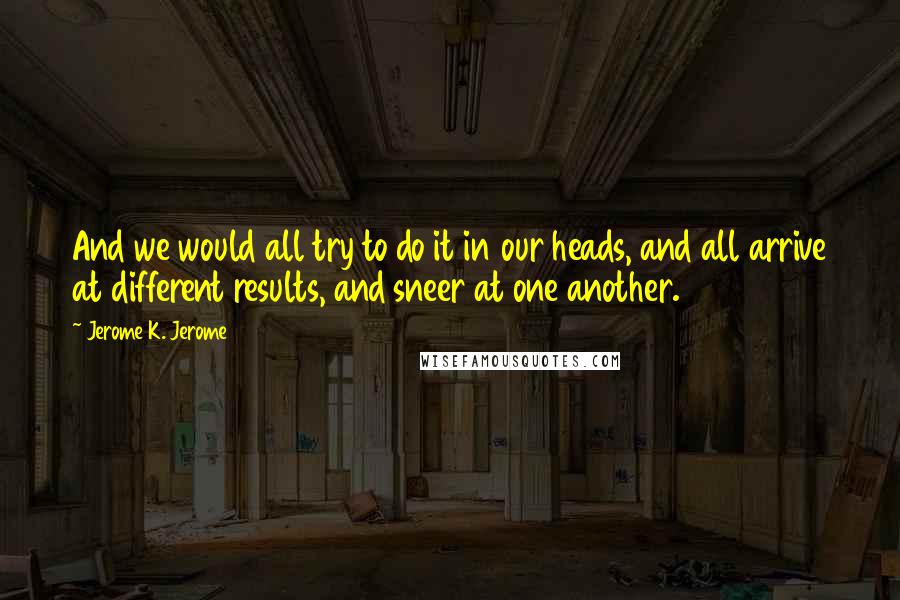 Jerome K. Jerome Quotes: And we would all try to do it in our heads, and all arrive at different results, and sneer at one another.