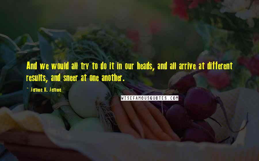 Jerome K. Jerome Quotes: And we would all try to do it in our heads, and all arrive at different results, and sneer at one another.