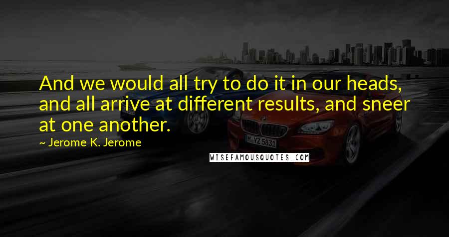 Jerome K. Jerome Quotes: And we would all try to do it in our heads, and all arrive at different results, and sneer at one another.