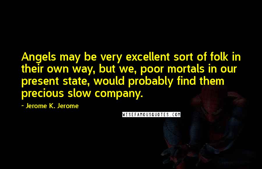 Jerome K. Jerome Quotes: Angels may be very excellent sort of folk in their own way, but we, poor mortals in our present state, would probably find them precious slow company.