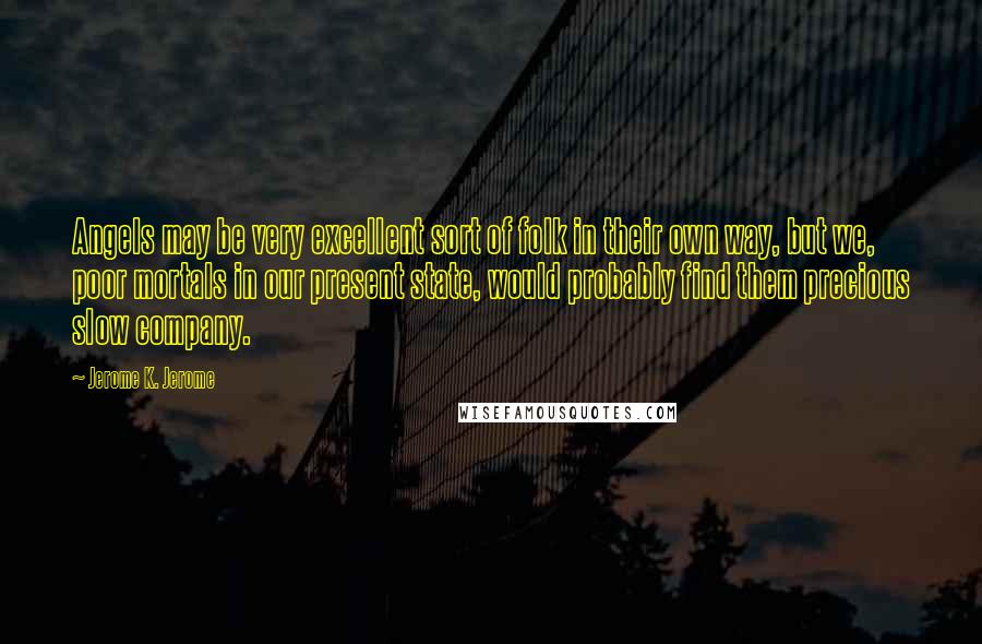 Jerome K. Jerome Quotes: Angels may be very excellent sort of folk in their own way, but we, poor mortals in our present state, would probably find them precious slow company.
