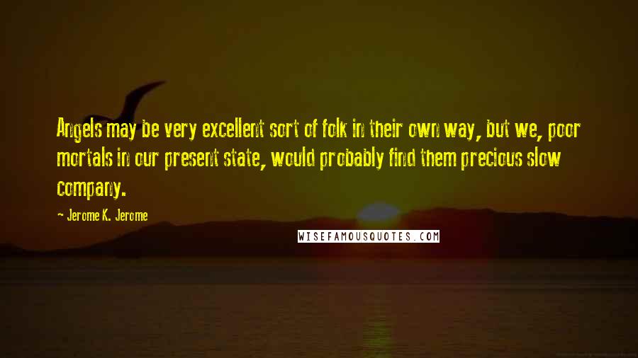 Jerome K. Jerome Quotes: Angels may be very excellent sort of folk in their own way, but we, poor mortals in our present state, would probably find them precious slow company.