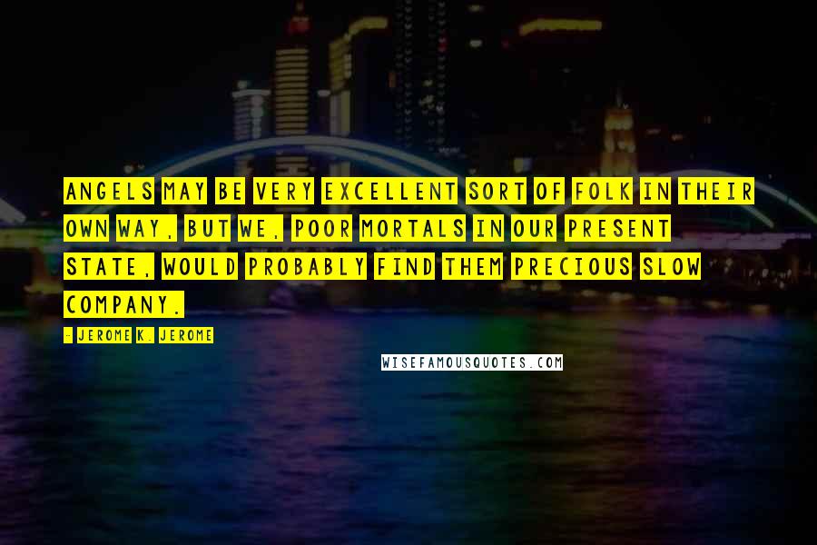 Jerome K. Jerome Quotes: Angels may be very excellent sort of folk in their own way, but we, poor mortals in our present state, would probably find them precious slow company.