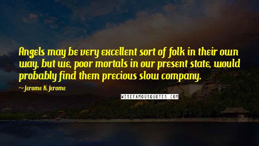 Jerome K. Jerome Quotes: Angels may be very excellent sort of folk in their own way, but we, poor mortals in our present state, would probably find them precious slow company.