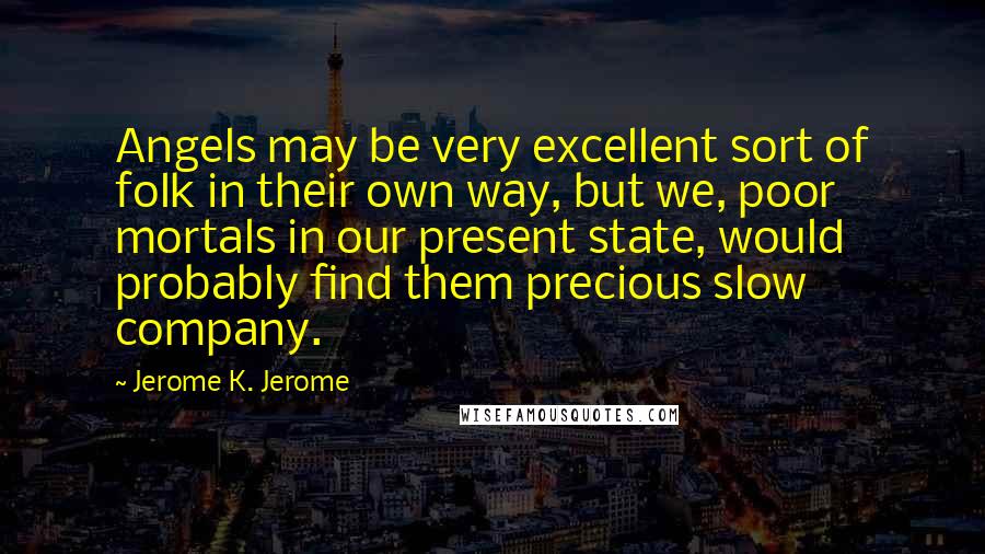 Jerome K. Jerome Quotes: Angels may be very excellent sort of folk in their own way, but we, poor mortals in our present state, would probably find them precious slow company.