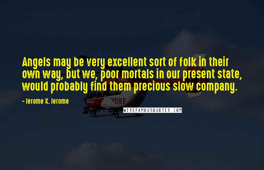 Jerome K. Jerome Quotes: Angels may be very excellent sort of folk in their own way, but we, poor mortals in our present state, would probably find them precious slow company.