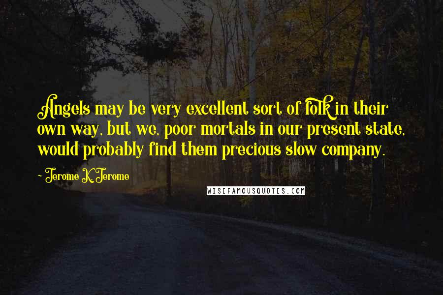 Jerome K. Jerome Quotes: Angels may be very excellent sort of folk in their own way, but we, poor mortals in our present state, would probably find them precious slow company.