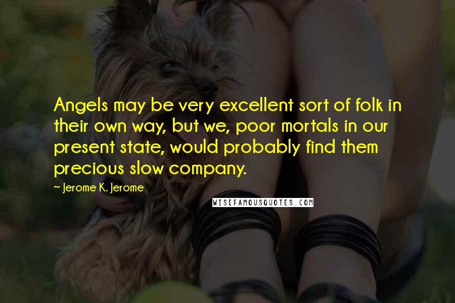 Jerome K. Jerome Quotes: Angels may be very excellent sort of folk in their own way, but we, poor mortals in our present state, would probably find them precious slow company.