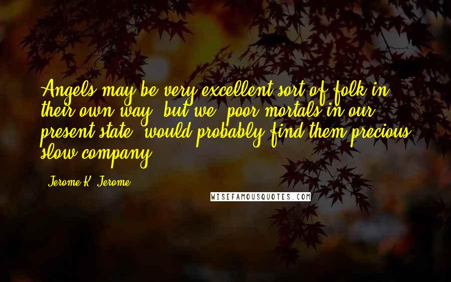 Jerome K. Jerome Quotes: Angels may be very excellent sort of folk in their own way, but we, poor mortals in our present state, would probably find them precious slow company.