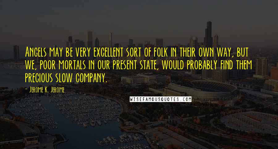 Jerome K. Jerome Quotes: Angels may be very excellent sort of folk in their own way, but we, poor mortals in our present state, would probably find them precious slow company.