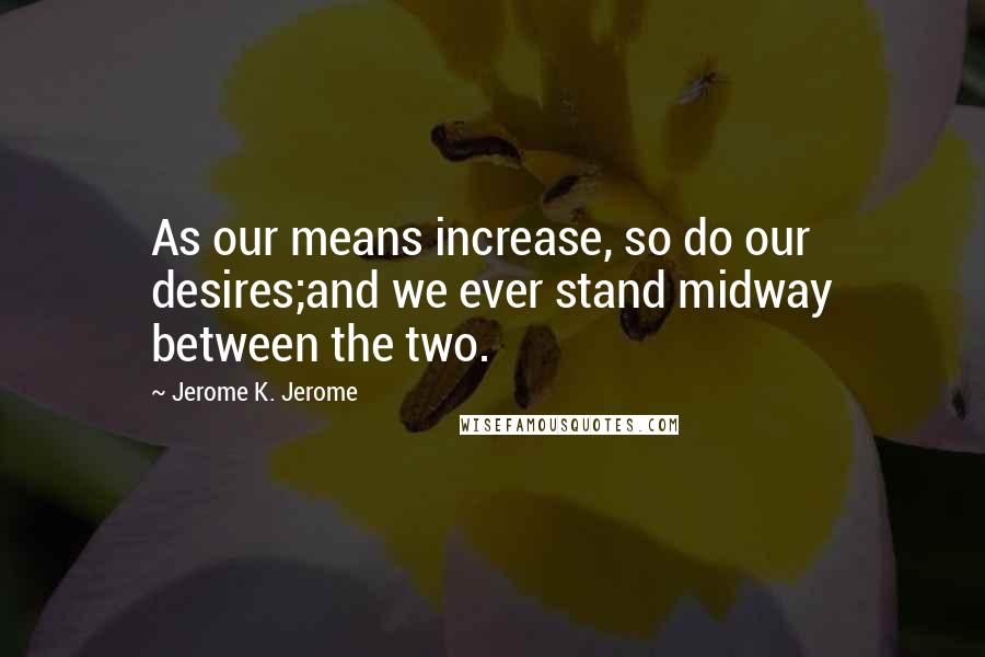 Jerome K. Jerome Quotes: As our means increase, so do our desires;and we ever stand midway between the two.