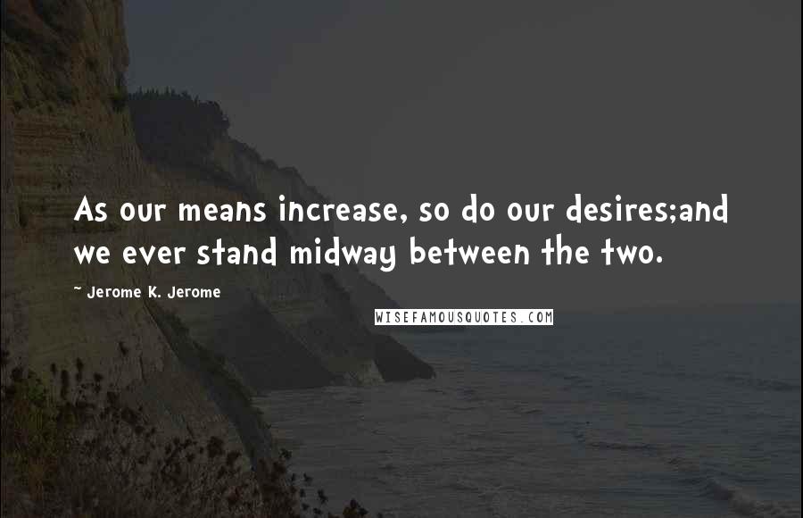 Jerome K. Jerome Quotes: As our means increase, so do our desires;and we ever stand midway between the two.