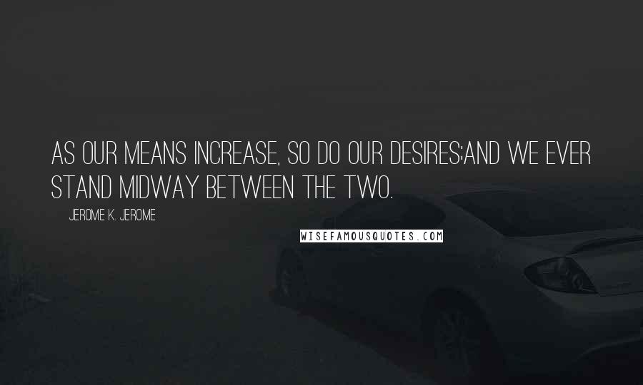 Jerome K. Jerome Quotes: As our means increase, so do our desires;and we ever stand midway between the two.