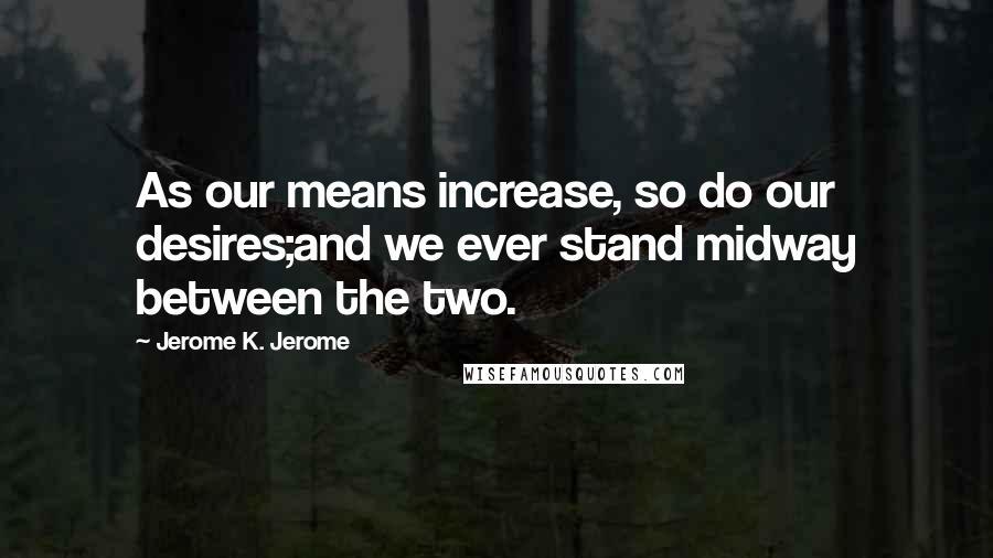 Jerome K. Jerome Quotes: As our means increase, so do our desires;and we ever stand midway between the two.