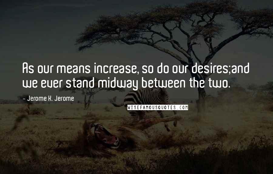 Jerome K. Jerome Quotes: As our means increase, so do our desires;and we ever stand midway between the two.