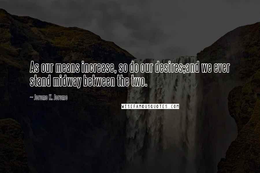 Jerome K. Jerome Quotes: As our means increase, so do our desires;and we ever stand midway between the two.