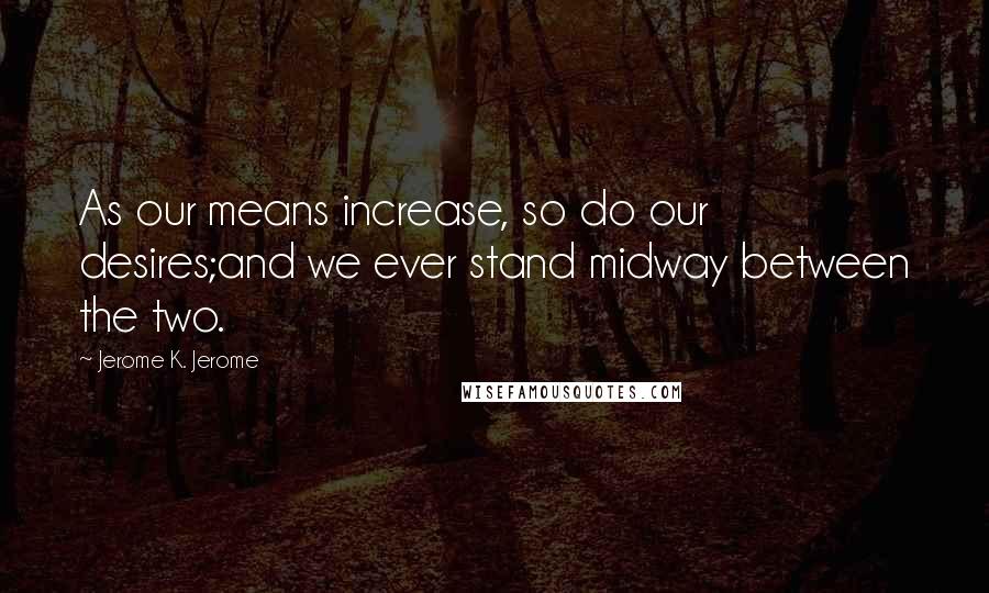 Jerome K. Jerome Quotes: As our means increase, so do our desires;and we ever stand midway between the two.
