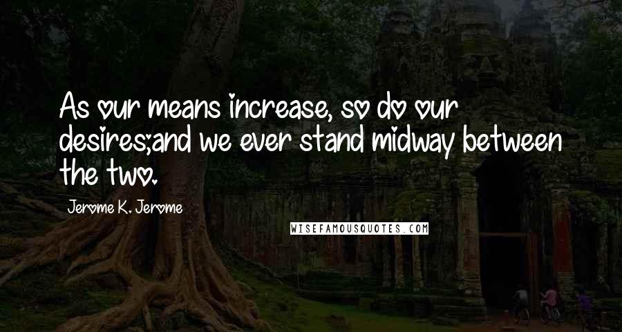 Jerome K. Jerome Quotes: As our means increase, so do our desires;and we ever stand midway between the two.