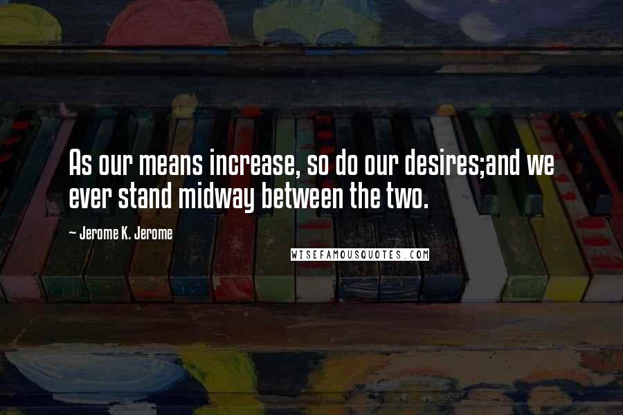 Jerome K. Jerome Quotes: As our means increase, so do our desires;and we ever stand midway between the two.