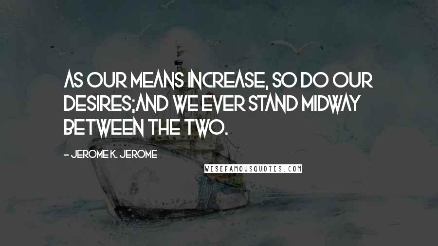 Jerome K. Jerome Quotes: As our means increase, so do our desires;and we ever stand midway between the two.