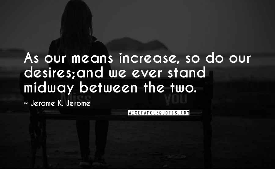 Jerome K. Jerome Quotes: As our means increase, so do our desires;and we ever stand midway between the two.